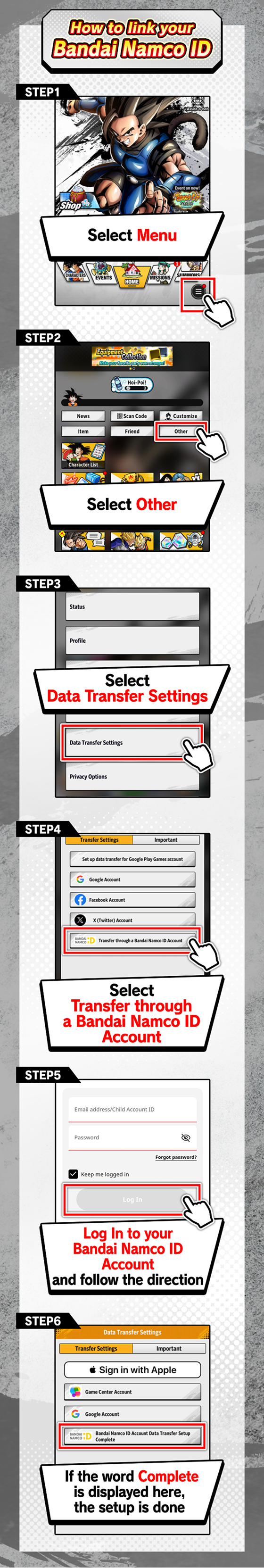 STEP1 Select「Menu」→STEP2 Select「Other」→STEP3 Select「Data Transfer Settings」→STEP4 Select「Transfer through a Bandai Namco ID Account」→STEP5 Select「Log In to your Bandai Namco ID Account」and follow the direction→STEP6 If the word 「Complete」is displayed here, the setup is done