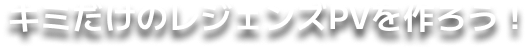 キミだけのレジェンズPVを作ろう！