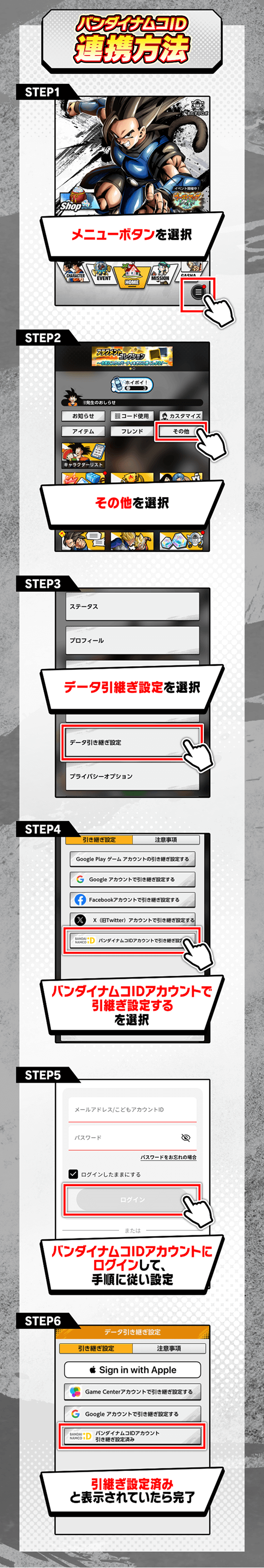 STEP1「メニューボタン」を選択→STEP2「その他」を選択→STEP3「データ引き継ぎ設定」を選択→STEP4「バンダイナムコIDアカウントで引き継ぎ設定する」を選択→STEP5「バンダイナムコIDアカウントにログイン」して、手順に従い設定→STEP6「引継ぎ設定済」と表示されていたら完了